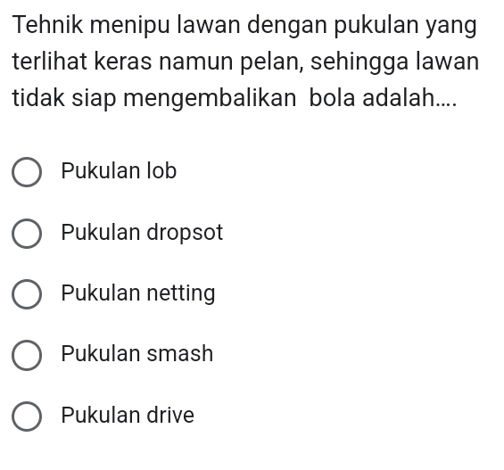 Tehnik menipu lawan dengan pukulan yang
terlihat keras namun pelan, sehingga lawan
tidak siap mengembalikan bola adalah....
Pukulan lob
Pukulan dropsot
Pukulan netting
Pukulan smash
Pukulan drive