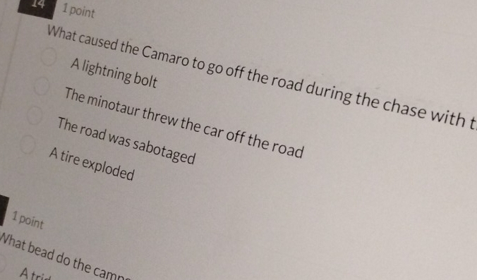 14 1 point
A lightning bolt
What caused the Camaro to go off the road during the chase with t
The minotaur threw the car off the road
The road was sabotaged
A tire exploded
1 point
What bead do the camr
Atrid