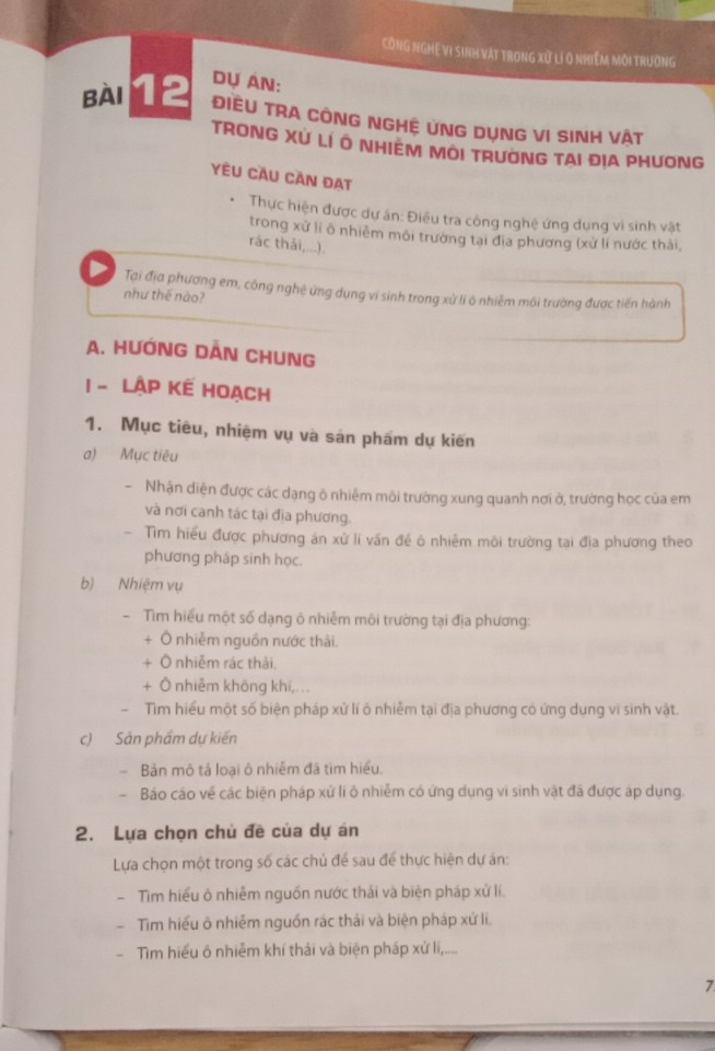 CÔnG NGHệ VI sinh vật trong xử lí 0 nhiệm môi trường
DỤ ÁN:
Bài 12 ĐIềU TRA CÔNG NGHỆ UNG DỤNG VI SINH VậT
TRONG XU LI Ô NHIEM MOI TRUONG TAI DIA PHUONG
YÊU Cầu Cần đAt
Thực hiện được dự án: Điều tra còng nghệ ứng dụng vi sinh vật
trong xứ lí ô nhiêm môi trường tại địa phương (xử lí nước thải,
rác thải,...).
D Tại địa phương em, công nghệ ứng dụng vi sinh trong xử li ô nhiễm môi trường được tiến hành
như thế nào?
A. HUỚNG DẢN CHUNG
1 - Lập kế Hoạch
1. Mục tiêu, nhiệm vụ và sản phẩm dự kiến
a) Mục tiêu
Nhận diện được các dạng ô nhiễm môi trường xung quanh nơi ở, trường học của em
và nơi canh tác tại địa phương.
Tiìm hiểu được phương án xử lí vấn đề ô nhiễm môi trường tại địa phương theo
phương pháp sinh học.
b) Nhiệm vụ
- Tìm hiểu một số dạng ô nhiễm môi trường tại địa phương:
+ Ô nhiễm nguồn nước thải.
+ Ô nhiễm rác thải.
+ Ô nhiễm không khí,...
. Tim hiểu một số biện pháp xử lí õ nhiễm tại địa phương có ứng dụng vì sinh vật.
c) Sản phẩm dự kiến
- Bản mô tả loại ô nhiễm đã tìm hiểu.
- Báo cáo về các biện pháp xử lí ô nhiễm có ứng dụng vi sinh vật đã được áp dụng.
2. Lựa chọn chủ đề của dự án
Lựa chọn một trong số các chủ đề sau để thực hiện dự án:
- Tìm hiểu ô nhiễm nguồn nước thải và biện pháp xử lí.
- Tim hiểu ô nhiễm nguồn rác thải và biện pháp xử lí.
Tìm hiểu õ nhiễm khí thải và biện pháp xử lị,....
7