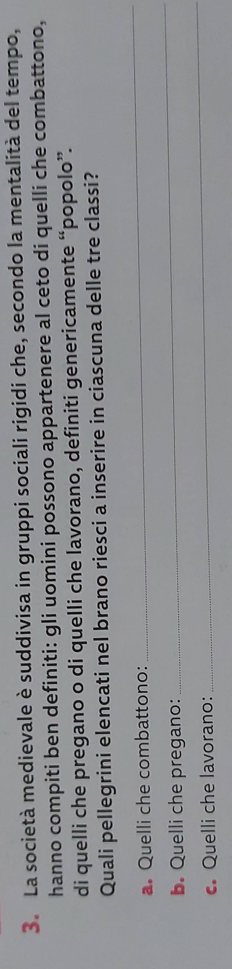 La società medievale è suddivisa in gruppi sociali rigidi che, secondo la mentalità del tempo, 
hanno compiti ben definiti: gli uomini possono appartenere al ceto di quelli che combattono, 
di quelli che pregano o di quelli che lavorano, definiti genericamente “popolo”. 
Quali pellegrini elencati nel brano riesci a inserire in ciascuna delle tre classi? 
a. Quelli che combattono: 
_ 
_ 
b. Quelli che pregano: 
_ 
c. Quelli che lavorano: