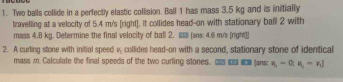 Two balls collide in a perfectly elastic collision. Ball 1 has mass 3.5 kg and is initially 
travelling at a velocity of 5.4 m/s [right]. It collides head-on with stationary ball 2 with 
mass 4.8 kg. Determine the final velocity of ball 2. [ans: 4.6 m/s [right]] 
2. A curling stone with initial speed V_1 collides head-on with a second, stationary stone of identical 
mass m. Calculate the final speeds of the two curling stones. [ans: v_1_1=0; v_1_2=v_1]