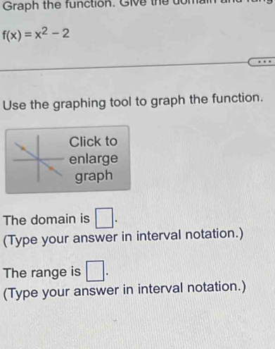 Graph the function. Give thể dớn
f(x)=x^2-2
Use the graphing tool to graph the function. 
Click to 
enlarge 
graph 
The domain is □. 
(Type your answer in interval notation.) 
The range is □. 
(Type your answer in interval notation.)