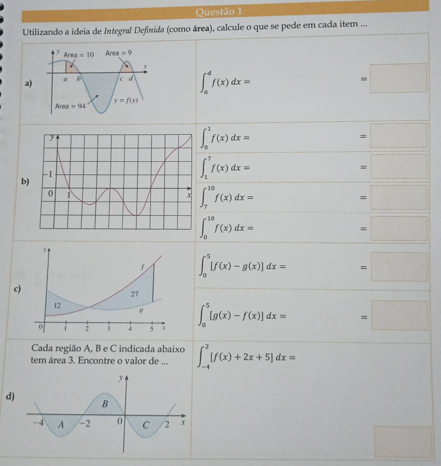 Utilizando a ideia de Integral Definida (como área), calcule o que se pede em cada item ...
a
∈t _a^df(x)dx=
=□
∈t _0^1f(x)dx=
=□
=□
b)
∈t _1^7f(x)dx=
∈t _7^(10)f(x)dx=
=□
∈t _0^(10)f(x)dx=
=□
∈t _0^5[f(x)-g(x)]dx=
=□
c
∈t _0^5[g(x)-f(x)]dx=
=□
Cada região A, B e C indicada abaixo
tem área 3. Encontre o valor de ... ∈t _(-4)^2[f(x)+2x+5]dx=
d)
□