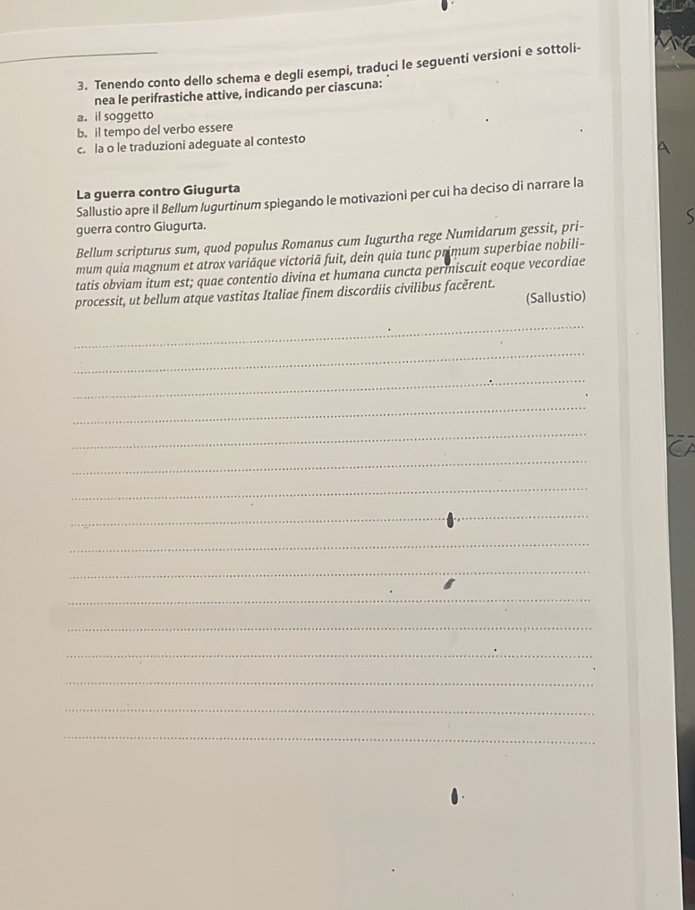 Tenendo conto dello schema e degli esempi, traduci le seguenti versioni e sottoli- 
nea le perifrastiche attive, indicando per ciascuna: 
a. il soggetto 
b. il tempo del verbo essere 
c. la o le traduzioni adeguate al contesto 
La guerra contro Giugurta 
Sallustio apre il Bellum lugurtinum spiegando le motivazioni per cui ha deciso di narrare la 
guerra contro Giugurta. 
Bellum scripturus sum, quod populus Romanus cum Iugurtha rege Numidarum gessit, pri- 
mum quia magnum et atrox variāque victoriā fuit, dein quia tunc primum superbiae nobili- 
tatis obviam itum est; quae contentio divina et humana cuncta permniscuit eoque vecordiae 
processit, ut bellum atque vastitas Italiae finem discordiis civilibus facěrent. 
(Sallustio) 
_ 
_ 
_ 
_ 
_ 
_ 
_ 
_ 
_ 
_ 
_ 
_ 
_ 
_ 
_ 
_