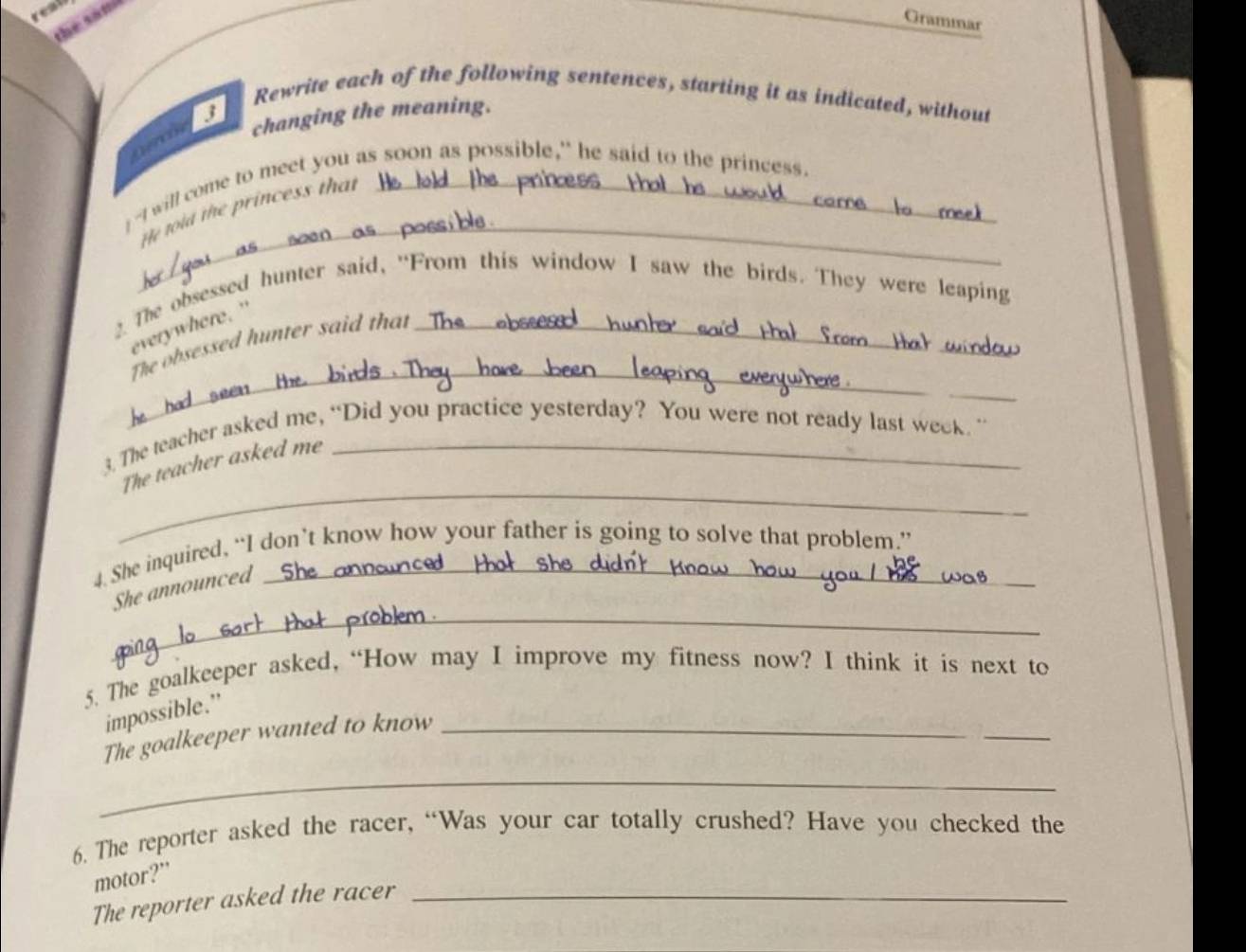reat 
the saft 
Grammar 
Rewrite each of the following sentences, starting it as indicated, without 
a changing the meaning. 
_ 
-I will come to meet you as soon as possible," he said to the princess. 
He told the princess that 
2. The obsessed hunter said, "From this window I saw the birds. They were leaping 
everywhere. ' 
_ 
The obsessed hunter said that_ 
_ 
3. The teacher asked me, “Did you practice yesterday? You were not ready last week. ” 
_ 
The teacher asked me 
4. She inquired, “I don’t know how your father is going to solve that problem.” 
_ 
She announced 
5. The goalkeeper asked, “How may I improve my fitness now? I think it is next to 
impossible.” 
The goalkeeper wanted to know_ 
_ 
_ 
6. The reporter asked the racer, “Was your car totally crushed? Have you checked the 
motor?” 
The reporter asked the racer_