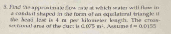 Find the approximate flow rate at which water will flow in 
a conduit shaped in the form of an equilateral triangle if 
the head lost is 4 m per kilometer length. The cross- 
sectional area of the duct is 0.075m^2 , Assume f=0.0155