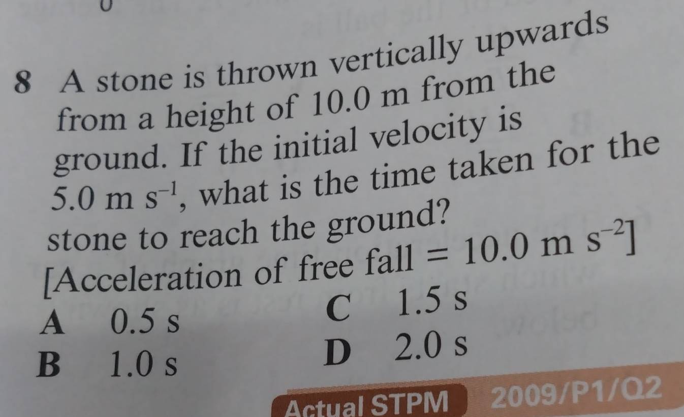 A stone is thrown vertically upwards
from a height of 10.0 m from the
ground. If the initial velocity is
5.0ms^(-1) , what is the time taken for the
stone to reach the ground?
[Acceleration of free fall=10.0ms^(-2)]
A 0.5 s
C 1.5 s
B 1.0 s
D 2.0 s
Actual STPM 2009/P1/Q2