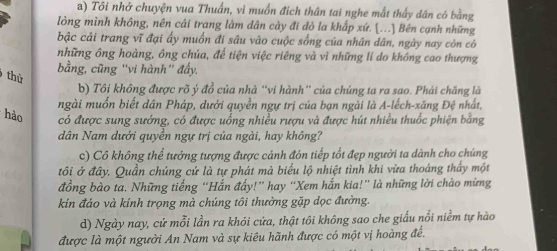 Tôi nhớ chuyện vua Thuấn, vì muốn đích thân tai nghe mắt thấy dân có bằng 
lòng mình không, nên cải trang làm dân cày đi dò la khắp xứ. [...] Bên cạnh những 
bậc cải trang vĩ đại ấy muốn đi sâu vào cuộc sống của nhân dân, ngày nay còn có 
những ông hoàng, ông chúa, để tiện việc riêng và vì những lí do không cao thượng 
bằng, cũng “vi hành” đẩy. 
thử 
b) Tôi không được rõ ý đồ của nhà “vi hành” của chúng ta ra sao. Phải chăng là 
ngài muốn biết dân Pháp, dưới quyền ngự trị của bạn ngài là A-lếch-xăng Đệ nhất, 
hào có được sung sướng, có được uống nhiều rượu và được hút nhiều thuốc phiện bằng 
dân Nam dưới quyền ngự trị của ngài, hay không? 
c) Cô không thể tưởng tượng được cảnh đón tiếp tốt đẹp người ta dành cho chúng 
tôi ở đây. Quần chúng cứ là tự phát mà biểu lộ nhiệt tình khi vừa thoáng thấy một 
đồng bào ta. Những tiếng “Hắn đấy!” hay “Xem hắn kia!” là những lời chào mừng 
kín đáo và kính trọng mà chúng tôi thường gặp dọc đường. 
d) Ngày nay, cứ mỗi lần ra khỏi cửa, thật tôi không sao che giấu nổi niềm tự hào 
được là một người An Nam và sự kiêu hãnh được có một vị hoàng đế.