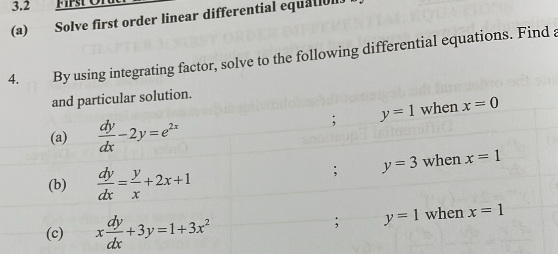 3.2 First Or 
(a) Solve first order linear differential equatioll. 
4. By using integrating factor, solve to the following differential equations. Find a 
and particular solution. 
(a)  dy/dx -2y=e^(2x); y=1 when x=0
(b)  dy/dx = y/x +2x+1; y=3 when x=1
(c) x dy/dx +3y=1+3x^2; y=1 when x=1