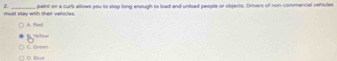 paint on a curb allows you to stop long enough to load and unload people or objects. Drivers of non-commercial vehicles
must stay with their vehicles.
A. Red
fYellow
C. Green
D. Blue