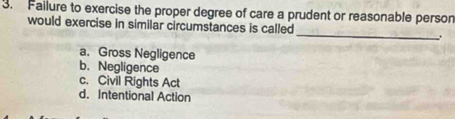 Failure to exercise the proper degree of care a prudent or reasonable person
would exercise in similar circumstances is called _.
a. Gross Negligence
b. Negligence
c. Civil Rights Act
d. Intentional Action