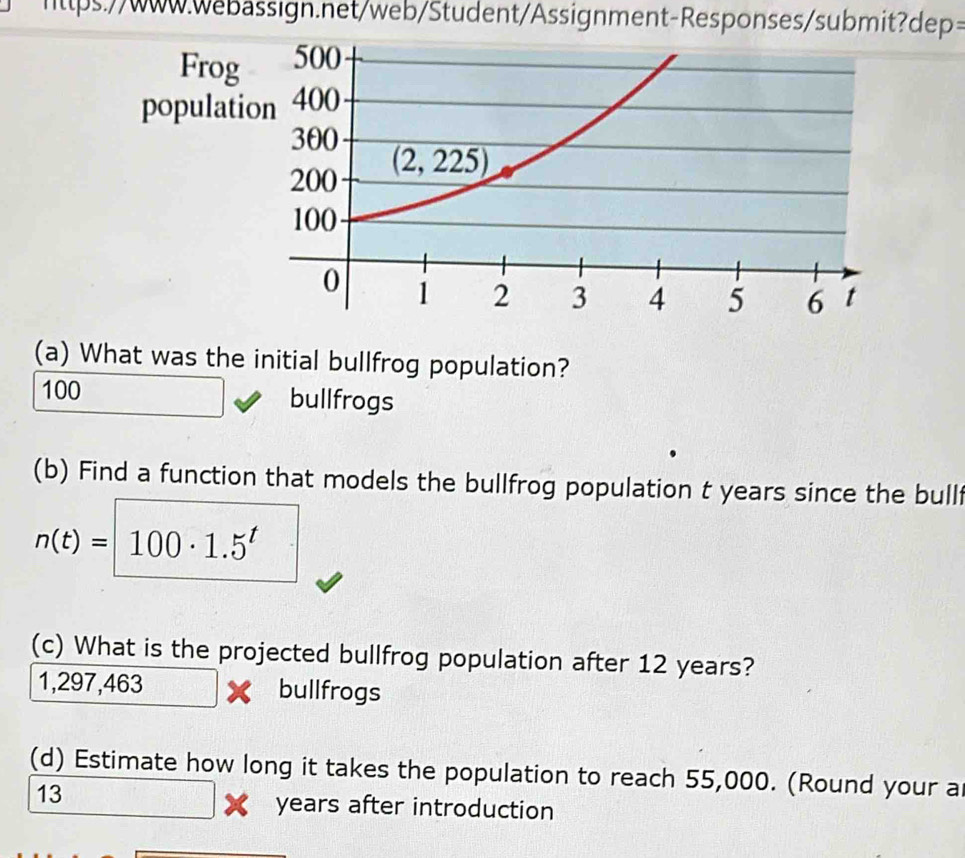 What was the initial bullfrog population?
100 bullfrogs
(b) Find a function that models the bullfrog population t years since the bull
n(t)=100· 1.5^t
(c) What is the projected bullfrog population after 12 years?
1, 29 7,463 bullfrogs
(d) Estimate how long it takes the population to reach 55,000. (Round your a
13
years after introduction