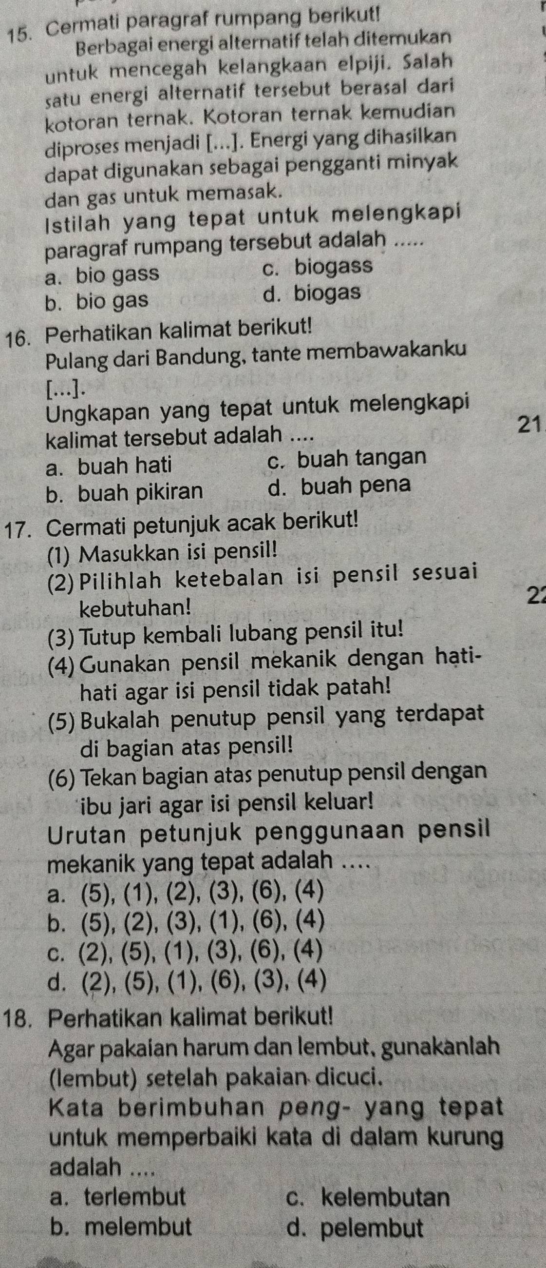 Cermati paragraf rumpang berikut!
Berbagai energi alternatif telah ditemukan
untuk mencegah kelangkaan elpiji. Salah
satu energi alternatif tersebut berasal dari
kotoran ternak. Kotoran ternak kemudian
diproses menjadi [...]. Energi yang dihasilkan
dapat digunakan sebagai pengganti minyak
dan gas untuk memasak.
Istilah yang tepat untuk melengkapi
paragraf rumpang tersebut adalah .....
a. bio gass c. biogass
b. bio gas d. biogas
16. Perhatikan kalimat berikut!
Pulang dari Bandung, tante membawakanku
[...].
Ungkapan yang tepat untuk melengkapi
kalimat tersebut adalah ....
21
a. buah hati c. buah tangan
b. buah pikiran d. buah pena
17. Cermati petunjuk acak berikut!
(1) Masukkan isi pensil!
(2)Pilihlah ketebalan isi pensil sesuai
kebutuhan!
22
(3) Tutup kembali lubang pensil itu!
(4)Gunakan pensil mekanik dengan hạti-
hati agar isi pensil tidak patah!
(5) Bukalah penutup pensil yang terdapat
di bagian atas pensil!
(6) Tekan bagian atas penutup pensil dengan
ibu jari agar isi pensil keluar!
Urutan petunjuk penggunaan pensil
mekanik yang tepat adalah ....
a. (5), (1), (2), (3), (6), (4)
b. (5), (2), (3), (1), (6), (4)
c. (2), (5), (1), (3), (6), (4)
d. (2), (5), (1), (6), (3), (4)
18. Perhatikan kalimat berikut!
Agar pakaían harum dan lembut, gunakanlah
(lembut) setelah pakaian dicuci.
Kata berimbuhan peng- yang tepat
untuk memperbaiki kata di dalam kurung
adalah ....
a. terlembut c. kelembutan
b. melembut d. pelembut