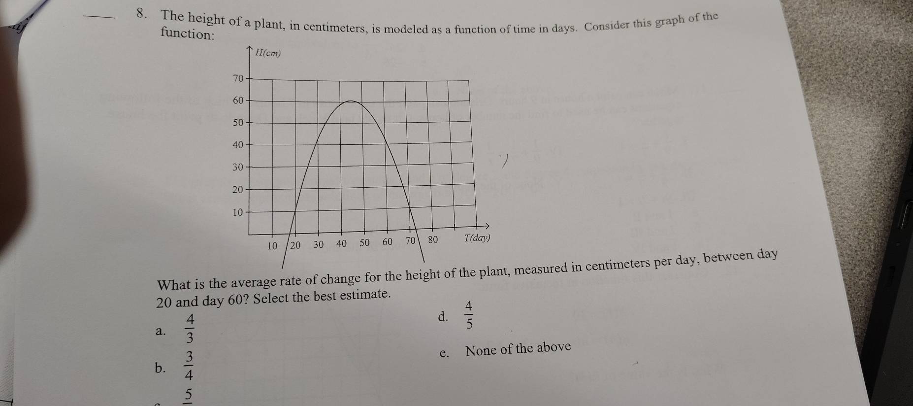 The height of a plant, in centimeters, is modeled as a function of time in days. Consider this graph of the
function:
What is the average rate of change for the height of th, measured in centimeters per day, between day
20 and day 60? Select the best estimate.
a.  4/3 
d.  4/5 
b.  3/4  e. None of the above
5