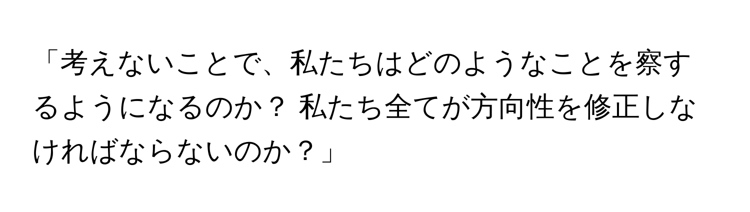 「考えないことで、私たちはどのようなことを察するようになるのか？ 私たち全てが方向性を修正しなければならないのか？」