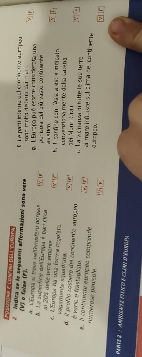 POSIZIONE E CONFINI DELL EUROPA
f. Le parti interne del continente europeo
2 Indica se le seguenti affermazioni sono vere
(V) o false (F).
sono molto distanti dai mari.
V F
g. L'Europa può essere considerata una
a. L'Europa si trova nell'emisfero boreale. v F V F
penisola del più vasto continente
b. La superficie dell'Europa è pari circa
al 20% delle terre emerse.
asiatico.
v F h. Il confine con l'Asia a est è indicato
c. L'Europa ha una forma regolare. V F
vagamente squadrata.
convenzionalmente dalla catena
v IF
dei Monti Urali.
d. ll profilo costiero del continente europeo
è vario e frastagliato.
i. La vicinanza di tutte le sue terre
v F al mare influisce sul clima del continente
e. ll continente europeo comprende europeo.
numerose penisole.
V F
v F
PARTE 2 | AMBIENTE FISICO E CLIMI D'EUROPA