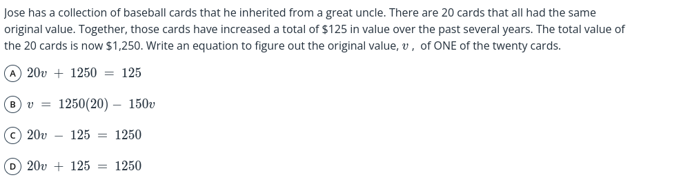 Jose has a collection of baseball cards that he inherited from a great uncle. There are 20 cards that all had the same
original value. Together, those cards have increased a total of $125 in value over the past several years. The total value of
the 20 cards is now $1,250. Write an equation to figure out the original value, v , of ONE of the twenty cards.
A 20v+1250=125
B v=1250(20)-150v
C 20v-125=1250
D 20v+125=1250