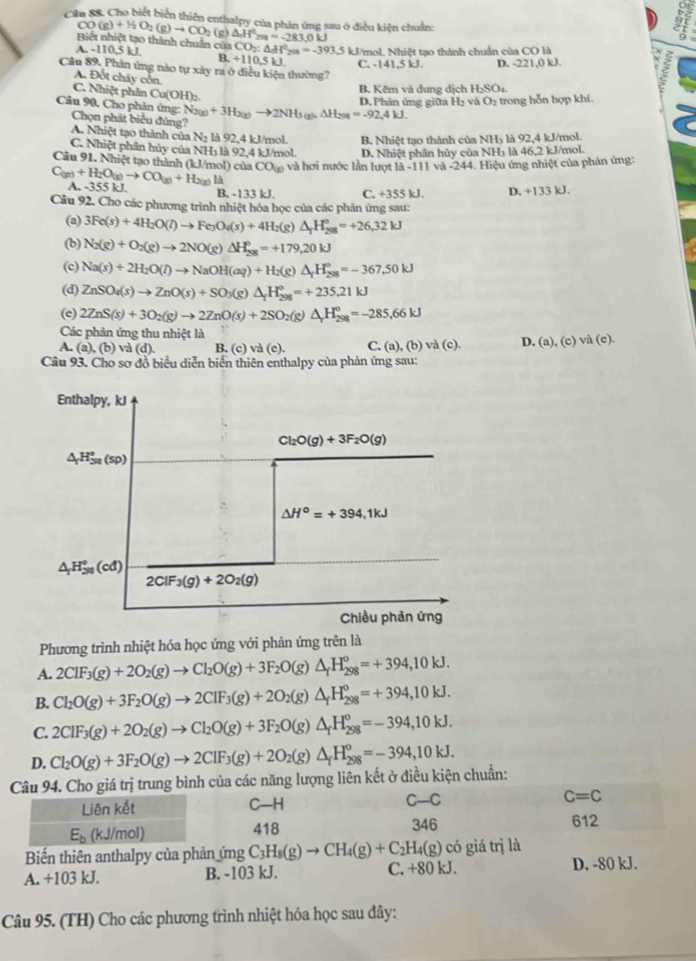 Cầu 88. Cho biết biển thiên enthalpy của phân ứng sau ở điều kiện chuẩn:
CO(g)+1/2O_2(g)to CO_2 (g)
If
Biết nhiệt tạo thành chuẩn của △ _nH^0_298=-283,0kJ CO_2:△ H^0_208=-393.5
A. -110,5 kJ, 5 kJ/mol. Nhiệt tạo thành chuẩn của CO là
B. +110.5kJ. C. -141,5 kJ. D. -221,0 kJ.
Câu 89. Phản ứng nào tự xảy ra ở điều kiện thường?
A. Đốt cháy cổn.
B. Kẽm và dung dịch H_2SO_4
C. Nhiệt phân Cu(OH):.
ξ
D. Phân ứng giữa H₂ và O₂ trong hỗn hợp khí.
Câu 90. Cho phản ứng: N_2(g)+3H_2(g)to 2NH_3(g)△ H_298=-92,4kJ.
Chọn phát biểu đúng?
A. Nhiệt tạo thành của N: là 92,4 kJ/mol.
B. Nhiệt tạo thành của NH3 là 92,4 kJ/mol.
C. Nhiệt phân hủy của NH₃ là 92,4 kJ/mol. D. Nhiệt phân hủy của NH₃ là 46,2 kJ/mol.
Câu 91. Nhiệt tạo thành (kJ/mol) của CO_(g) và hơi nước lần lượt là -111 và -244. Hiệu ứng nhiệt của phản ứng:
C_(g)+H_2O(g)to CO_(g)+H_2(g)Id A. -355 kJ.
B. -133 kJ. C. +355 kJ. D. +133 kJ.
Câu 92, Cho các phương trình nhiệt hóa học của các phản ứng sau:
(a) 3Fe(s)+4H_2O(l)to Fe_3O_4(s)+4H_2( (g) △ _fH_(298)°=+26,32kJ
(b) N_2(g)+O_2(g)to 2NO(g)△ H_(298)°=+179,20kJ
(c) Na(s)+2H_2O(l)to NaOH(aq)+H_2(g)△ _fH_(298)°=-367,50kJ
(d) ZnSO_4(s)to ZnO(s)+SO_3(g)△ _fH_(298)°=+235,21kJ
(e) 2ZnS(s)+3O_2(g)to 2ZnO(s)+2SO_2(g)△ _rH_(298)°=-285,66kJ
Các phản ứng thu nhiệt là
A. (a),( b) và (d) B. (c) và (e). C. (a), (b) và (c). D. (a), (c) và (e).
Câu 93. Cho sơ đồ biểu diễn biển thiên enthalpy của phản ứng sau:
Enthalpy, kJ
Cl_2O(g)+3F_2O(g)
Δ H≈s (Sp)
△ H°=+394,1kJ
△ _;H_(38)°(cd)
2ClF_3(g)+2O_2(g)
Chiều phản ứng
Phương trình nhiệt hóa học ứng với phản ứng trên là
A. 2ClF_3(g)+2O_2(g)to Cl_2O(g)+3F_2O (g) △ _fH_(298)^o=+394,10kJ.
B. Cl_2O(g)+3F_2O(g)to 2ClF_3(g)+2O (g) △ _fH_(298)^0=+394,10kJ.
C. 2ClF_3(g)+2O_2(g)to Cl_2O(g)+3F_2O( e) △ _fH_(298)^o=-394,10kJ.
D. Cl_2O(g)+3F_2O(g)to 2ClF_3(g)+2O_2(g)△ _fH_(298)^o=-394,10kJ.
Câu 94. Cho giá trị trung bình của các năng lượng liên kết ở điều kiện chuẩn:
Liên kết C—H C-C C=C
E_b (kJ/mol) 418
346 612
Biến thiên anthalpy của phản ứng C_3H_8(g)to CH_4(g)+C_2H_4(g) có giá trị là
A. +103 kJ. B. -103 kJ. C. +80 kJ. D. -80 kJ.
Câu 95. (TH) Cho các phương trình nhiệt hóa học sau đây: