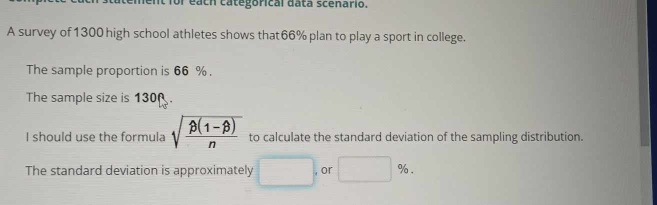 each categorical data scenario. 
A survey of 1300 high school athletes shows that66% plan to play a sport in college. 
The sample proportion is 66 %. 
The sample size is 130
I should use the formula sqrt(frac beta (1-beta ))n to calculate the standard deviation of the sampling distribution. 
The standard deviation is approximately □. or □ %.