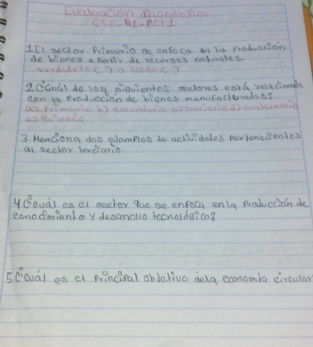 Evaluacon daGnberca
C52-BL-ACr1
1EI peclor Primaio 3e onfoca en la Produccion 
de bioncs a partiv de recoraos noturares. 
verdaderoC)0 f016oC? 
20Gual do 109 B. evientes sectores eard relacionado 
con ta Produccion do bienes manuractorado? 
ao primario b) secundario orreve axiod) cuaternced 
ao quinario 
3 Menciona doo eemplos de activedades pertenedientes 
al ector ferciario. 
yOoual esel seetor que se enfoca enla produccion de 
conodimientoy desarrollo tecnolde? co3 
5Ccoal es a principal obdetivo dela economia circular