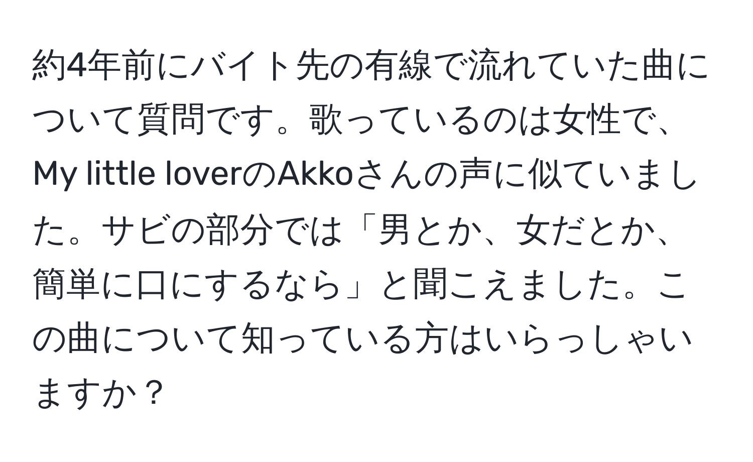 約4年前にバイト先の有線で流れていた曲について質問です。歌っているのは女性で、My little loverのAkkoさんの声に似ていました。サビの部分では「男とか、女だとか、簡単に口にするなら」と聞こえました。この曲について知っている方はいらっしゃいますか？