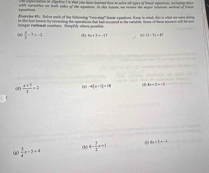 The expectation in Algebra I is that you have learned how to solve all types of linear equations, including those 
with variables on both sides of the equation. In this lesson, we review the major solutions method of linear 
equations. 
Exercise #1: Solve each of the following “two-step” linear equations. Keep in mind, this is what we were doing 
in the last lesson by reversing the operations that had occurred to the variable. Some of these answers will be non- 
integer rational numbers. Simplify where possible. 
(a)  x/3 -7=-2
(b) 4x+3=-17 (c) 12-5x=87
(d)  (x+7)/3 =2 (e) -6(x-1)=18 (f) 8x+2=-2
(g)  3/4 x-5=4 (h) 6- 5/2 x=1 (i) 6x+3=-1