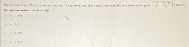 On the unit circle, ∠ M is in standard position. The terminal side of the angle intersects the unit circle at the point ( (-7)/17 , (-4sqrt(15))/17 ) What is
the approximate value of sin (M) 7
A. ~1.146
B. 0.911
C. 0.790
D. ~0.412