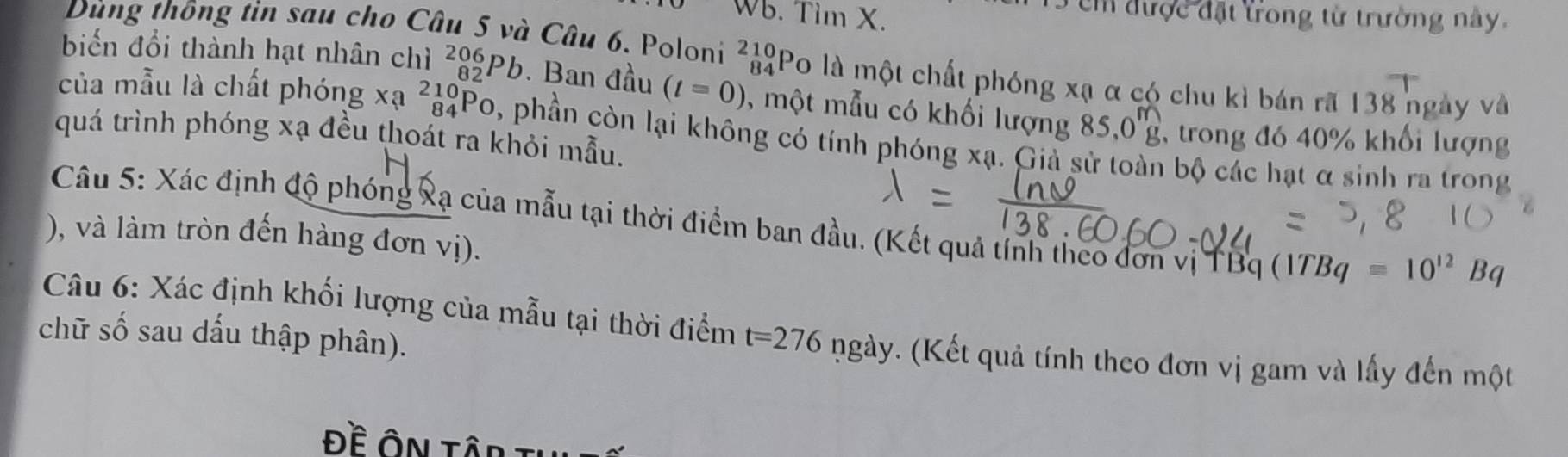 Dùng thông tin sau cho Cô 
Wb. Tim X. 
T c đ ược đặt trong từ trường này. 
Câu 6. Poloni ²Po là một chất phóng Xa α có chu kì bán rã 138 ngày và 
biến đổi thành hạt nhân chì _(82)^(206)Pb. Ban đầu (t=0) , một mẫu có khối lượng 85, 0beginarrayr m gendarray 1 trong đó 40% khối lượng 
của mẫu là chất phóng xa^(210)_84Po 0, phần còn lại không có tính phóng xạ. Giả sử toàn bộ các hạt α sinh ra trong 
quá trình phóng xạ đều thoát ra khỏi mẫu. 
Câu 5: Xác định độ phóng xạ của mẫu tại thời điểm ban đầu. (Kết quả tính theo đơn vị T Bq(1TBq=10^(12)Bq
), và làm tròn đến hàng đơn vị). 
Câu 6: Xác định khối lượng của mẫu tại thời điểm t=276 ngày. (Kết quả tính theo đơn vị gam và lấy đến một 
chữ số sau dấu thập phân). 
Đề Ôn tập