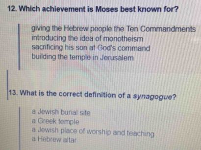 Which achievement is Moses best known for?
giving the Hebrew people the Ten Commandments
introducing the idea of monotheism
sacrificing his son at God's command
building the temple in Jerusalem
13. What is the correct definition of a synagogue?
a Jewish burial site
a Greek temple
a Jewish place of worship and teaching
a Hebrew altar