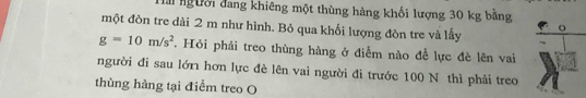 lài người đang khiêng một thùng hàng khối lượng 30 kg bằng 
một đòn tre dài 2 m như hình. Bỏ qua khối lượng đòn tre và lấy
g=10m/s^2. Hỏi phải treo thùng hàng ở điễm nào để lực đè lên vai 
người đi sau lớn hơn lực đẻ lên vai người đi trước 100 N thì phải treo 
thùng hàng tại điểm treo O