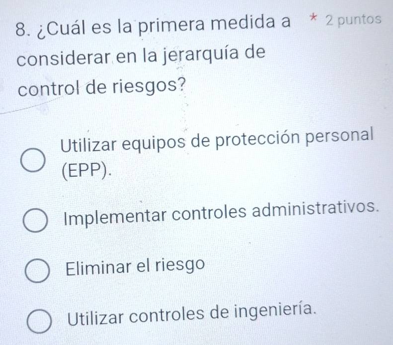 ¿Cuál es la primera medida a * 2 puntos
considerar en la jerarquía de
control de riesgos?
Utilizar equipos de protección personal
(EPP).
Implementar controles administrativos.
Eliminar el riesgo
Utilizar controles de ingeniería.