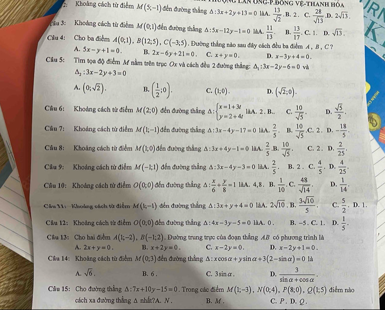 Vg lân ÔNg-P.Đông vệ-thanh hóa
2: Khoảng cách từ điểm M(5;-1) đến đường thẳng △ :3x+2y+13=0 làA.  13/sqrt(2)  .B. 2 . C.  28/sqrt(13) .D. 2sqrt(13).
Cầu 3: Khoảng cách từ điểm M(0;1) đến đường thẳng △ :5x-12y-1=0 làA.  11/13 . B.  13/17 . C. 1. D. sqrt(13).
Câu 4: Cho ba điểm A(0;1),B(12;5),C(-3;5). Đường thẳng nào sau đây cách đều ba điểm A , B , C ?
A. 5x-y+1=0. B. 2x-6y+21=0. C. x+y=0. D. x-3y+4=0.
Câu 5: Tìm tọa độ điểm M nằm trên trục Ox và cách đều 2 đường thẳng: △ _1:3x-2y-6=0 và
△ _2:3x-2y+3=0
A. (0;sqrt(2)). B. ( 1/2 ;0). C. (1;0). D. (sqrt(2);0).
Câu 6: Khoảng cách từ điểm M(2;0) đến đường thẳng △ :beginarrayl x=1+3t y=2+4tendarray. làA. 2 . B.. C.  10/sqrt(5) . D.  sqrt(5)/2 .
Câu 7: Khoảng cách từ điểm M(1;-1) đến đường thẳng △ :3x-4y-17=0 làA.  2/5 . B.  10/sqrt(5) .C.2. D. - 18/5 .
Câu 8: Khoảng cách từ điểm M(1;0) đến đường thẳng △ :3x+4y-1=0 làA.  2/5  .B.  10/sqrt(5) . C. 2 . D.  2/25 .
Câu 9: Khoảng cách từ điểm M(-1;1) đến đường thẳng △ :3x-4y-3=0 làA.  2/5 . B. 2 . C.  4/5 . D.  4/25 .
Câu 10: Khoảng cách từ điểm O(0;0) đến đường thẳng 1: : x/6 + y/8 =1 làA. 4,8. B.  1/10 . C.  48/sqrt(14) . D.  1/14 .
Câu 11: Khoảng cách từ điểm M(1;-1) đến đường thẳng △ :3x+y+4=0 làA. 2sqrt(10). B.  3sqrt(10)/5 . C.  5/2 .D.1.
Câu 12: Khoảng cách từ điểm O(0;0) đến đường thẳng △ :4x-3y-5=0 làA. 0. B. -5 . C. 1. D.  1/5 .
Câu 13: Cho hai điểm A(1;-2),B(-1;2). Đường trung trực của đoạn thẳng AB có phương trình là
A. 2x+y=0. B. x+2y=0. C. x-2y=0. D. x-2y+1=0.
Câu 14: Khoảng cách từ điểm M(0;3) đến đường thẳng A : xcos alpha +ysin alpha +3(2-sin alpha )=0 là
A. sqrt(6). B. 6 . C. 3sin alpha . D.  3/sin alpha +cos alpha  .
Câu 15: Cho đường thẳng △ :7x+10y-15=0. Trong các điểm M(1;-3),N(0;4),P(8;0),Q(1;5) điểm nào
cách xa đường thẳng △ nhat?A. N . B. M . C. P . D. Q .