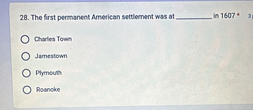 The first permanent American settlement was at_ in 1607 * 3
Charles Town
Jamestown
Plymouth
Roanoke