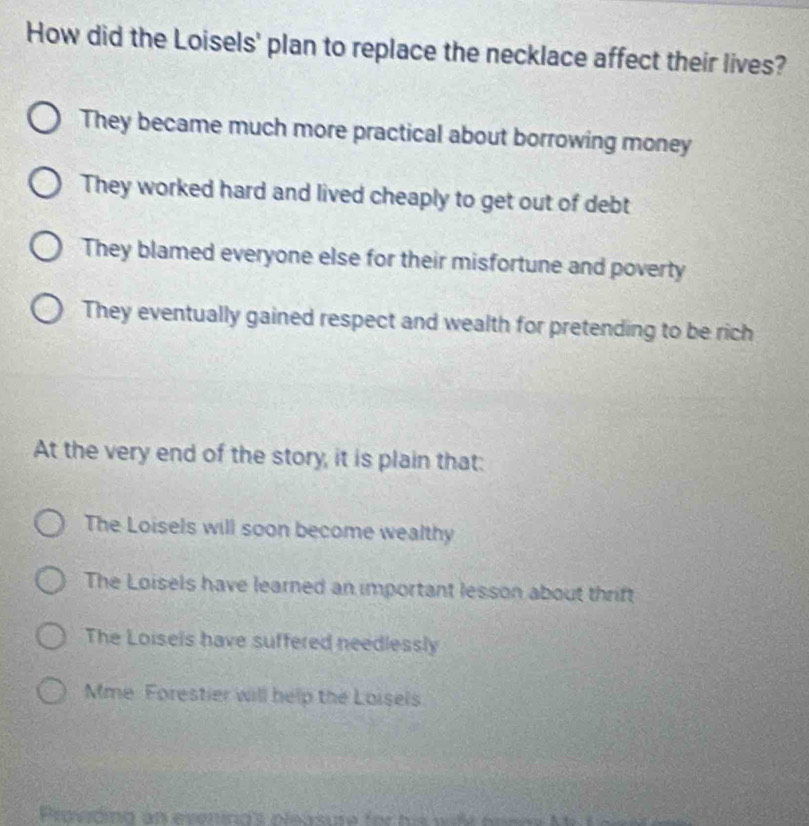 How did the Loisels' plan to replace the necklace affect their lives?
They became much more practical about borrowing money
They worked hard and lived cheaply to get out of debt
They blamed everyone else for their misfortune and poverty
They eventually gained respect and wealth for pretending to be rich
At the very end of the story, it is plain that:
The Loisels will soon become wealthy
The Loisels have learned an important lesson about thrift
The Loisels have suffered needlessly
Mme Forestier will help the Loisels
Provtind an evenind's pleasure for his wile