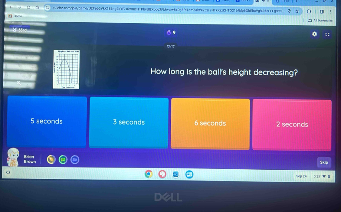 quizizz.com/join/game/U2FsdGVkX186ng2bYf2xRwmcHTPbvUGXboq2FMwciw8xDg8fd1dmZakr%252FrNTkKzzCHTO21bRdp6GbEbaVg%252FFLg%25...
Home
All Bookmarks
9
【 】
13/17
How long is the ball's height decreasing?
5 seconds 3 seconds 6 seconds 2 seconds
Brian
Brown Skip
Sep 24