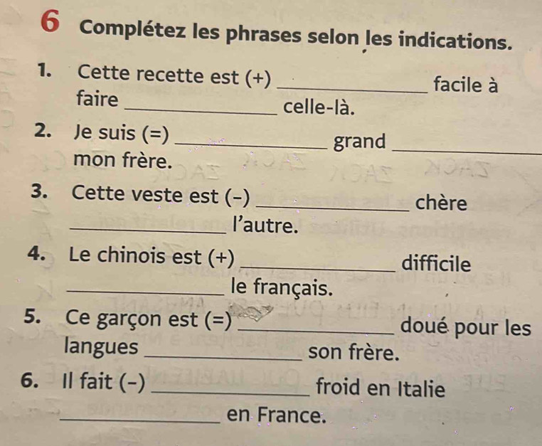 Complétez les phrases selon les indications. 
1. Cette recette est (+) _facile à 
faire _celle-là. 
2. Je suis (=)_ 
grand_ 
mon frère. 
3. Cette veste est (-)_ 
chère 
_l'autre. 
4. Le chinois est (+) _difficile 
_le français. 
5. Ce garçon est (=) _doué pour les 
langues _son frère. 
6. Il fait (-) _froid en Italie 
_en France.