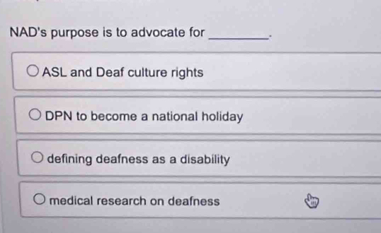 NAD's purpose is to advocate for_ .
ASL and Deaf culture rights
DPN to become a national holiday
defining deafness as a disability
medical research on deafness