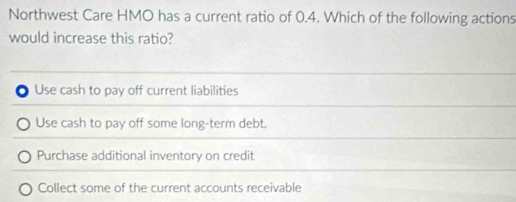 Northwest Care HMO has a current ratio of 0.4. Which of the following actions
would increase this ratio?
Use cash to pay off current liabilities
Use cash to pay off some long-term debt.
Purchase additional inventory on credit
Collect some of the current accounts receivable