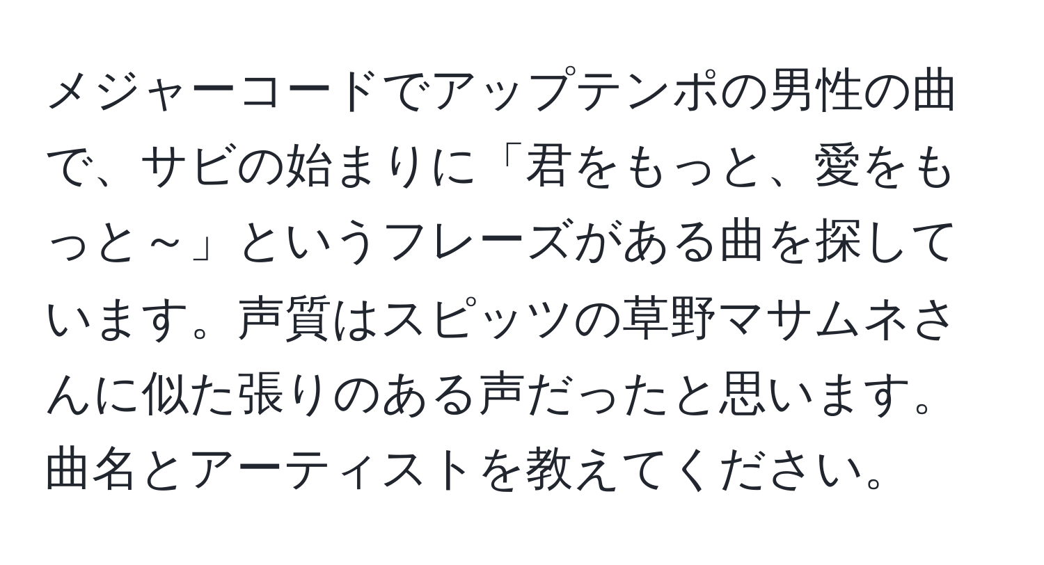 メジャーコードでアップテンポの男性の曲で、サビの始まりに「君をもっと、愛をもっと～」というフレーズがある曲を探しています。声質はスピッツの草野マサムネさんに似た張りのある声だったと思います。曲名とアーティストを教えてください。