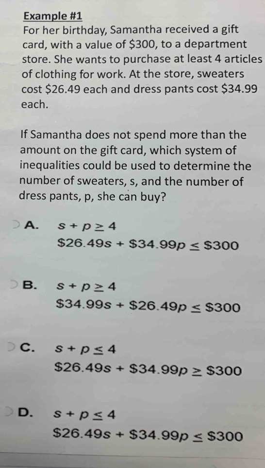 Example #1
For her birthday, Samantha received a gift
card, with a value of $300, to a department
store. She wants to purchase at least 4 articles
of clothing for work. At the store, sweaters
cost $26.49 each and dress pants cost $34.99
each.
If Samantha does not spend more than the
amount on the gift card, which system of
inequalities could be used to determine the
number of sweaters, s, and the number of
dress pants, p, she can buy?
A. s+p≥ 4
$26.49s+$34.99p≤ $300
B. s+p≥ 4
$34.99s+$26.49p≤ $300
C. s+p≤ 4
$26.49s+$34.99p≥ $300
D. s+p≤ 4
$26.49s+$34.99p≤ $300