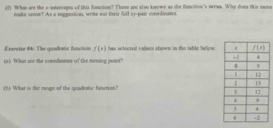 What are the x-intercepts of this function? These are also known as the function’s zeros. Why does this name
make sense? As a suggestion, write out their full ry-pair coordinates.
Exercise #4: The quadratic function f(x) has selected values shown in the table below.
(a) What are the coordinates of the turning point?
(b) What is the range of the quadratic function?