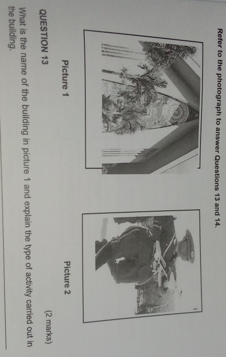 Refer to the photograph to answer Questions 13 and 14. 
Picture 1 Picture 2 
QUESTION 13 (2 marks) 
What is the name of the building in picture 1 and explain the type of activity carried out in 
_ 
the building.