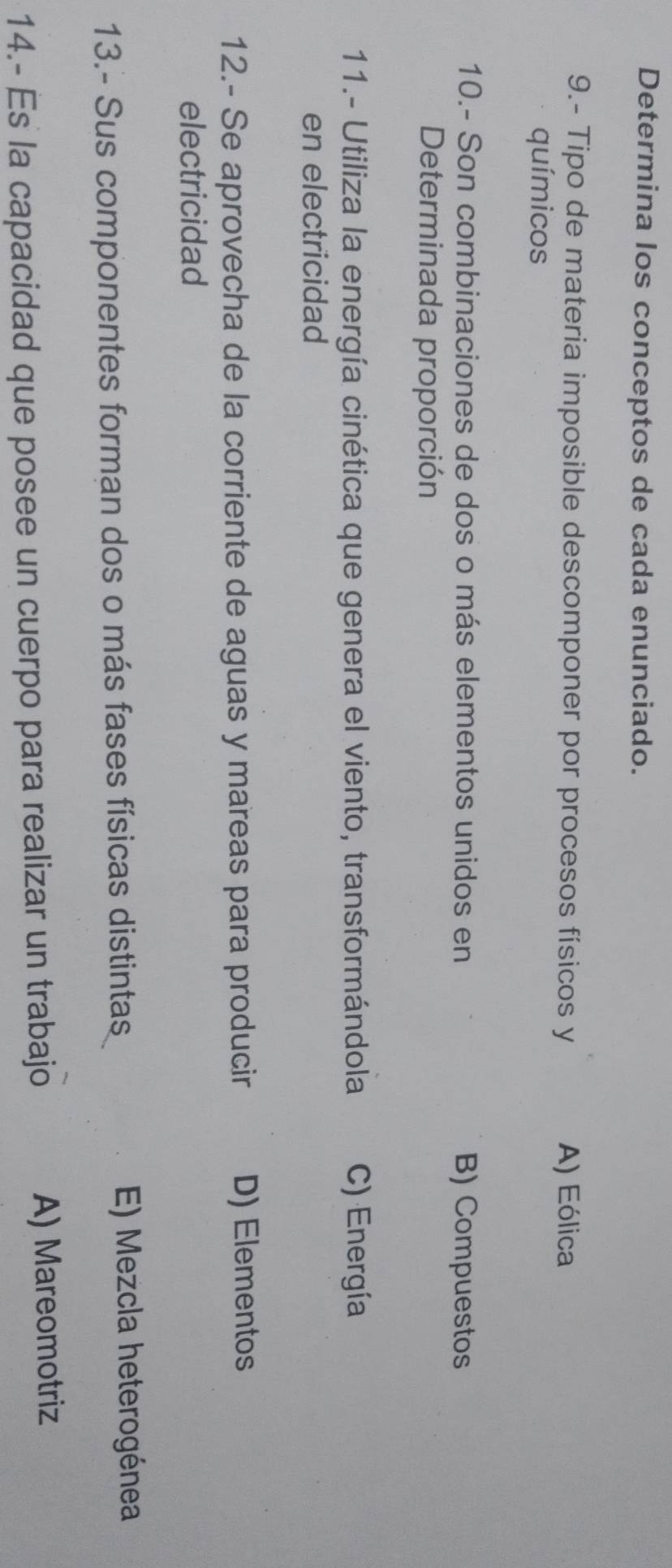 Determina los conceptos de cada enunciado.
9.- Tipo de materia imposible descomponer por procesos físicos y A) Eólica
químicos
10.- Son combinaciones de dos o más elementos unidos en B) Compuestos
Determinada proporción
11.- Utiliza la energía cinética que genera el viento, transformándola C) Energía
en electricidad
12.- Se aprovecha de la corriente de aguas y mareas para producir D) Elementos
electricidad
13.- Sus componentes forman dos o más fases físicas distintas E) Mezcla heterogénea
14.- Es la capacidad que posee un cuerpo para realizar un trabajo A) Mareomotriz