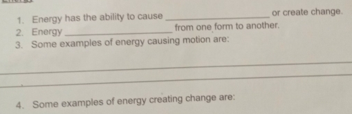 Energy has the ability to cause _or create change. 
2. Energy _from one form to another. 
3. Some examples of energy causing motion are: 
_ 
_ 
4. Some examples of energy creating change are: