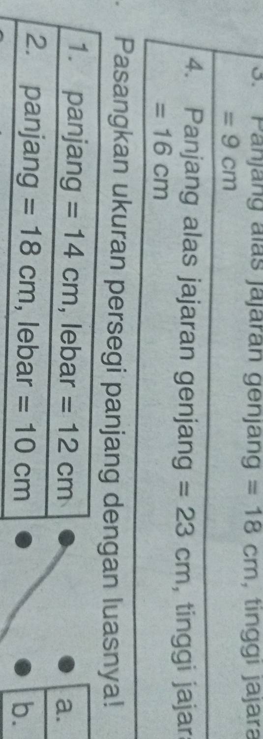 Panjäng aïas jájaran genjang =18cm , tinggi jajara
=9cm
_
4. Panjang alas jajaran genjang =23cm , tinggi jajar:
=16cm
Pasangkan ukuran persegi panjang dengan luasnya!
a.
b.