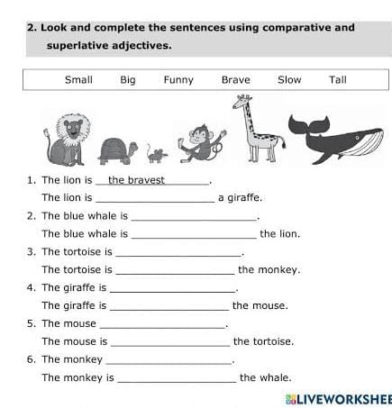 Look and complete the sentences using comparative and
superlative adjectives.
Small Big Funny Brave Slow Tall
1. The lion is the bravest _.
The lion is _a giraffe.
_
2. The blue whale is .
_
The blue whale is the lion.
3. The tortoise is
_+
The tortoise is _the monkey.
4. The giraffe is_
The giraffe is _the mouse.
5. The mouse_
..
_
The mouse is the tortoise.
6. The monkey_
The monkey is_ the whale.
BLIVEWORKSHEE