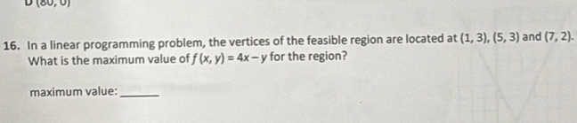 U(80,0)
16. In a linear programming problem, the vertices of the feasible region are located at (1,3),(5,3) and (7,2). 
What is the maximum value of f(x,y)=4x-y for the region? 
maximum value:_