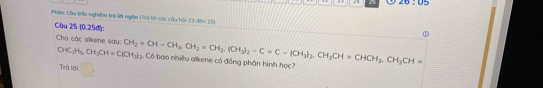 24 25 20:05 
Phần: Câu trắc nghiệm trả lời ngắn (Trả lời các câu hỏi 23 đến 28) 
Câu 25 (0.25đ):
CHC_2H_5, CH_3CH=C(CH_3)_2
Cho các alkene sau: CH_2=CH-CH_3, CH_2=CH_2, (CH_3)_2-C=C-(CH_3)_2, CH_3CH=CHCH_3, CH_3CH=. Có bao nhiêu alkene có đồng phân hình học? 
Trả lời: □