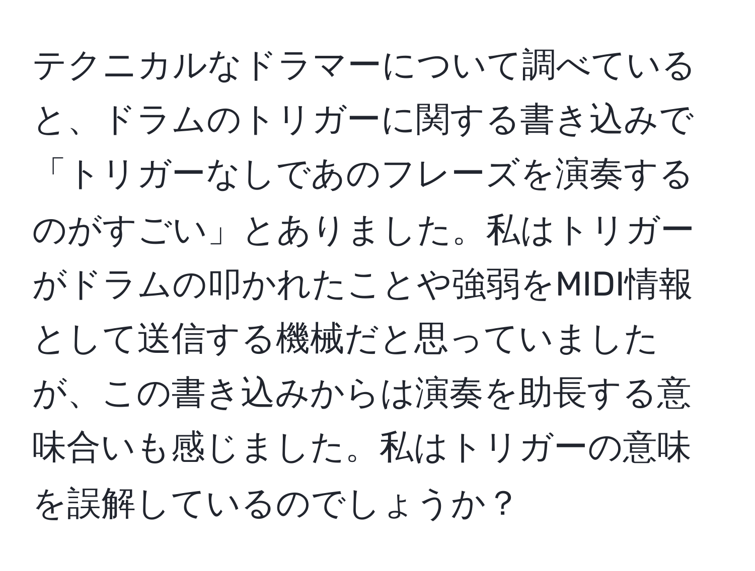 テクニカルなドラマーについて調べていると、ドラムのトリガーに関する書き込みで「トリガーなしであのフレーズを演奏するのがすごい」とありました。私はトリガーがドラムの叩かれたことや強弱をMIDI情報として送信する機械だと思っていましたが、この書き込みからは演奏を助長する意味合いも感じました。私はトリガーの意味を誤解しているのでしょうか？