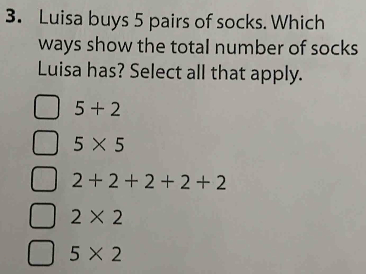 Luisa buys 5 pairs of socks. Which
ways show the total number of socks 
Luisa has? Select all that apply.
5+2
5* 5
2+2+2+2+2
2* 2
5* 2